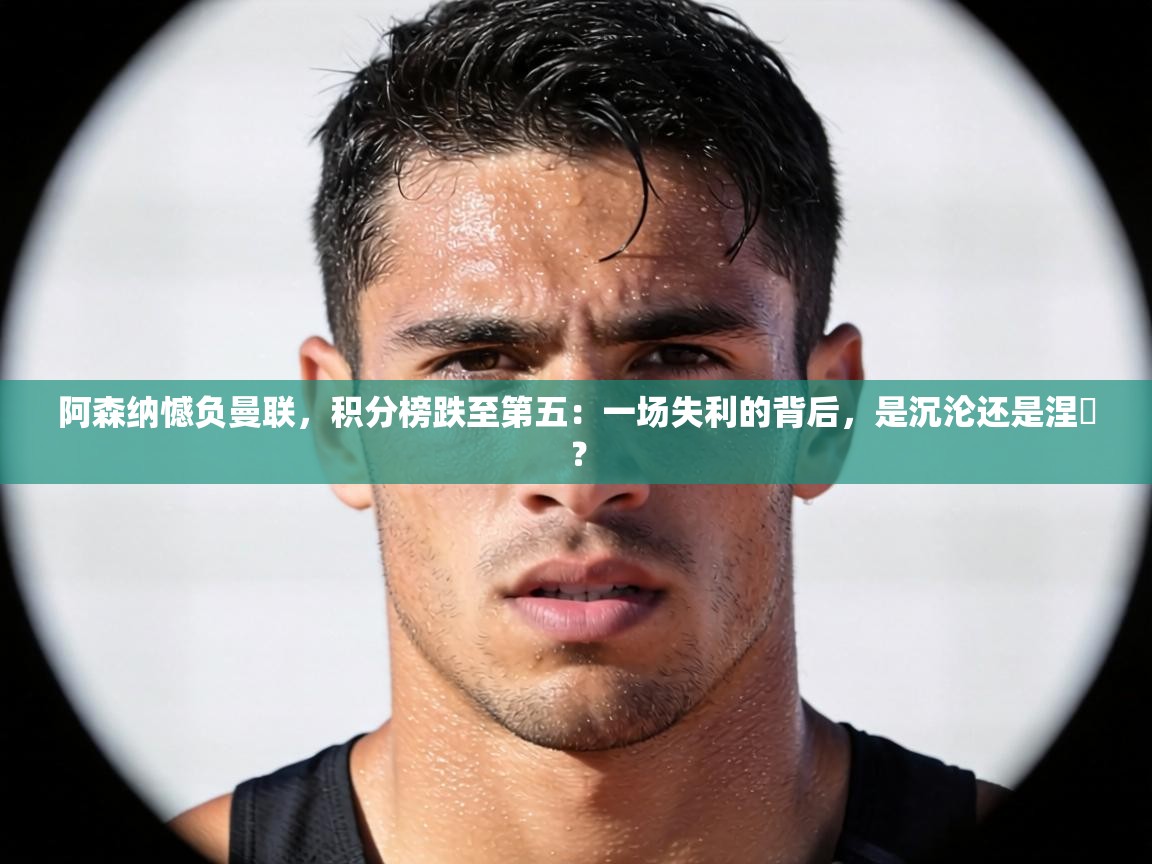 阿森纳憾负曼联，积分榜跌至第五：一场失利的背后，是沉沦还是涅槃？  第1张