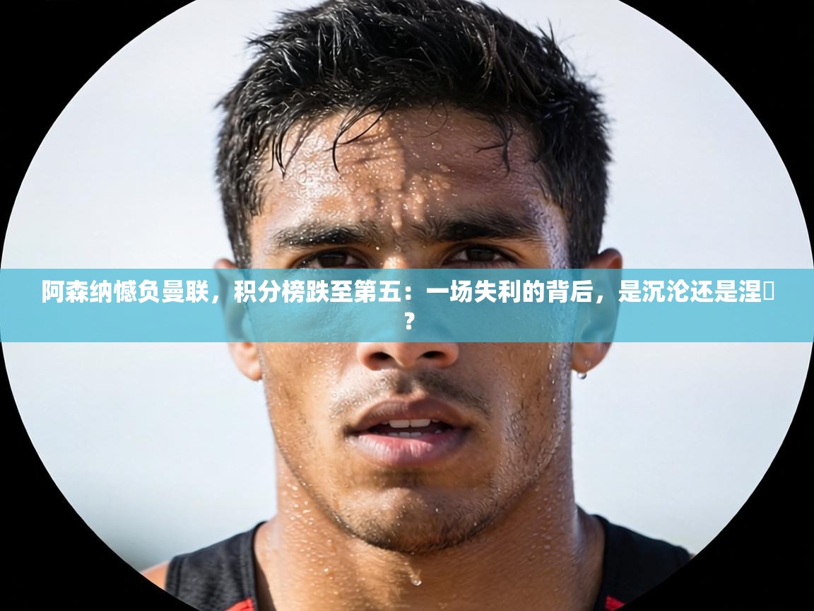 阿森纳憾负曼联，积分榜跌至第五：一场失利的背后，是沉沦还是涅槃？  第2张